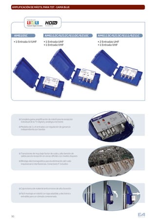 30
AMPLIFICACIÓN DE MÁSTIL PARA TDT - GAMA BLUE
Completa gama ampliﬁcación de mástil para la recepción
individual de la TV digital y analógica terrestre
Modelos de 1 a 4 entradas con regulación de ganancia
independiente por bandas
Transistores de muy bajo factor de ruido y alta tensión de
salida para la recepción en zonas difíciles con niveles dispares
Blindaje electromagnético para la eliminación del ruido
impulsional e interferencias. Conectores F incluidos
Caja estanca de material anticorrosivo de alta duración
Fácil montaje en mástil con tapa abatible y electrónica
extraíble para un cómodo conexionado
AM6105C AM6112C/6212C/6110C/6210C AM6113C/6213C/6111/6211C
• 1 Entrada V/UHF
Especiales para:
Alta Deﬁnición
• 1 Entrada UHF
• 1 Entrada VHF
• 2 Entradas UHF
• 1 Entrada VHF
 