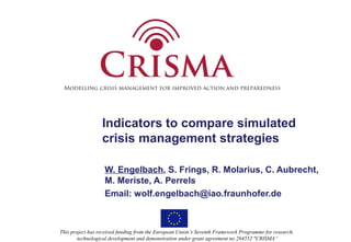 Modelling crisis management for improved action and preparedness 
Indicators to compare simulated 
crisis management strategies 
W. Engelbach, S. Frings, R. Molarius, C. Aubrecht, 
M. Meriste, A. Perrels 
Email: wolf.engelbach@iao.fraunhofer.de 
This project has received funding from the European Union’s Seventh Framework Programme for research, 
technological development and demonstration under grant agreement no 284552 "CRISMA“ 
 