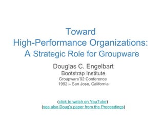 Douglas C. Engelbart
Bootstrap Institute
Groupware’92 Conference
1992 – San Jose, California
(click to watch on YouTube)
(see also Doug's paper from the Proceedings)
Toward
High-Performance Organizations:
A Strategic Role for Groupware
 