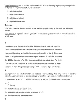 Regímenes de flujo: en un canal el efecto combinado de la viscosidad y la gravedad puede producir
cualquiera de 4 regímenes de flujo, los cuales son:
1. subcritico-laminar
2. súper critico-laminar
3. subcritico-turbulento
4. supercrítico-turbulento
Ejemplos:
Flujo uniforme y flujo variado: los ríos ya que pueden cambiar o no la profundidad con respecto al
tiempo.
Flujo laminar: la regadera o ducha ya que las partículas de agua se mueven en trayectorias suaves
o definidas
3:
La importancia de este parámetro radica principalmente en el hecho de permitir
Definir si el flujo es laminar o turbulento. Esto ya que muchos estudios empíricos
Han permitido estimar, en función del número de Reynolds, el tipo de flujo que se
Tiene. Es así por ejemplo que se sabe que para números de Reynolds pequeños
(Re<2000 en tuberías o Re<1500 en un canal abierto, considerándose Re=2300
Como el punto de transición) se tendrán flujos laminares, en cambio si se tienen
Números de Reynolds grandes por ejemplo 3000 se tendrán flujos turbulentos.
4:
Es un parámetro importante en el dimensionado de canales, tubos y otros componentes de las obras
hidráulicas, generalmente es representado por la letra R, y expresado en m es la relación entre:
El área mojada (A, en m²). El perímetro mojado (P, en m). La fórmula del radio hidráulico es:
Dónde:
R = Radio hidráulico, expresado en m.
S = Superficie de la sección mojada, expresado en m2.
P = Perímetro mojado, expresado en m.
5:
 