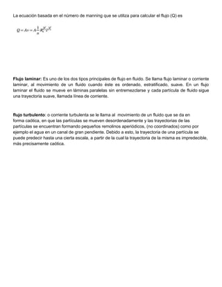 La ecuación basada en el número de manning que se utiliza para calcular el flujo (Q) es
Flujo laminar: Es uno de los dos tipos principales de flujo en fluido. Se llama flujo laminar o corriente
laminar, al movimiento de un fluido cuando éste es ordenado, estratificado, suave. En un flujo
laminar el fluido se mueve en láminas paralelas sin entremezclarse y cada partícula de fluido sigue
una trayectoria suave, llamada línea de corriente.
flujo turbulento: o corriente turbulenta se le llama al movimiento de un fluido que se da en
forma caótica, en que las partículas se mueven desordenadamente y las trayectorias de las
partículas se encuentran formando pequeños remolinos aperiódicos, (no coordinados) como por
ejemplo el agua en un canal de gran pendiente. Debido a esto, la trayectoria de una partícula se
puede predecir hasta una cierta escala, a partir de la cual la trayectoria de la misma es impredecible,
más precisamente caótica.
 