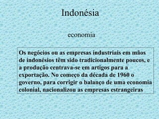 Indonésia economia Os negócios ou as empresas industriais em mãos de indonésios têm sido tradicionalmente poucos, e a produção centrava-se em artigos para a exportação. No começo da década de 1960 o governo, para corrigir o balanço de uma economia colonial, nacionalizou as empresas estrangeiras 