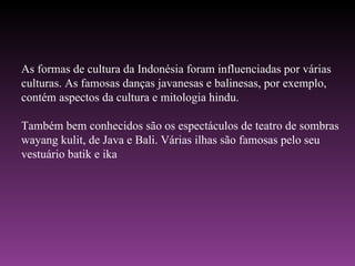 As formas de cultura da Indonésia foram influenciadas por várias culturas. As famosas danças javanesas e balinesas, por exemplo, contém aspectos da cultura e mitologia hindu. Também bem conhecidos são os espectáculos de teatro de sombras wayang kulit, de Java e Bali. Várias ilhas são famosas pelo seu vestuário batik e ika 