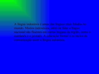 A língua indonésia é umas das línguas mais faladas no mundo. Muitos indonésios, além de falar a língua nacional são fluentes em outras línguas da região, como o sundanês e o javanês. A educação formal e os meios de comunicação usam a língua indonésia. 