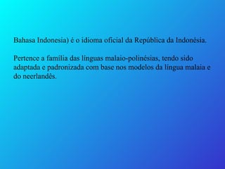 Bahasa Indonesia) é o idioma oficial da República da Indonésia. Pertence a família das línguas malaio-polinésias, tendo sido adaptada e padronizada com base nos modelos da língua malaia e do neerlandês. 
