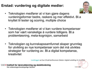 Erstad: vurdering og digitale medier:  Teknologien medfører at vi kan gjøre dagens vurderingsformer bedre, raskere og mer effektivt. Bl.a knyttet til tester og scoring, multiple choice Teknologien medfører at vi kan vurdere kompetanser som har vært vanskelige å vurdere tidligere. Bl.a problemløsning, meta-kognisjon, samarbeid Teknologien og kunnskapssamfunnet skaper grunnlag for utvikling av nye kompetanser som det må utvikles strategier for vurdering av. Bl.a digital kompetanse, kreativitet Liveblogget  av Eva 2.0 på konferansen  Skolen i digital utvikling  11.11.2010 