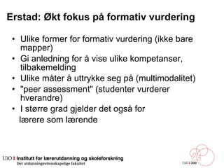 Erstad: Økt fokus på formativ vurdering Ulike former for formativ vurdering (ikke bare mapper) Gi anledning for å vise ulike kompetanser, tilbakemelding Ulike måter å uttrykke seg på (multimodalitet) &quot;peer assessment&quot; (studenter vurderer hverandre) I større grad gjelder det også for lærere som lærende 