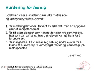 Vurdering  for  læring  Forskning viser at vurdering kan øke motivasjon  og læringsutbytte hvis eleven: 1. får vurderingskriterier i forkant av arbeidet  med en oppgave eller et kompetansemål 2. får tilbakemeldinger som konkret forteller hva som var bra, hva som var dårlig, og hvordan eleven kan gå fram for å forbedre seg 3. får muligheten til å vurdere seg selv og andre elever for å kunne få et eierskap til vurderingskriterier og kjennetegn på måloppnåelse UNINETT ABC 
