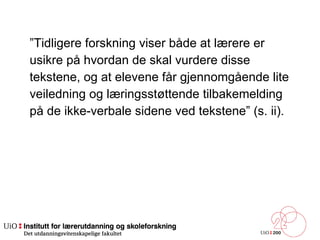 ” Tidligere forskning viser både at lærere er  usikre på hvordan de skal vurdere disse  tekstene, og at elevene får gjennomgående lite  veiledning og læringsstøttende tilbakemelding  på de ikke-verbale sidene ved tekstene” (s. ii).  