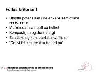 Felles kriterier I Utnytte potensialet i de enkelte semiotiske ressursene  Multimodalt samspill og helhet  Komposisjon og dramaturgi  Estetiske og kunstneriske kvaliteter  ” Det vi ikke klarer å sette ord på”  