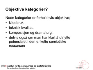 Objektive kategorier? Noen kategorier er forholdsvis objektive;  kildebruk  teknisk kvalitet,  komposisjon og dramaturgi,  delvis også om man har klart å utnytte potensialet i den enkelte semiotiske ressursen  