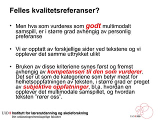 Felles kvalitetsreferanser? Men hva som vurderes som  godt   multimodalt samspill, er i større grad avhengig av personlig preferanse Vi er opptatt av forskjellige sider ved tekstene og vi opplever det samme uttrykket ulikt Bruken av disse kriteriene synes først og fremst avhengig av  kompetansen til den som vurderer . Det ser ut som de kategoriene som betyr mest for helhetsoppfatningen av teksten, i større grad er preget av  subjektive oppfatninger , bl.a. hvordan en opplever det multimodale samspillet, og hvordan teksten ”rører oss”.  