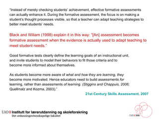 “ Instead of merely checking students’ achievement, effective formative assessments  can actually enhance it. During the formative assessment, the focus is on making a  student’s thought processes visible, so that a teacher can adapt teaching strategies to  better meet students’ needs.  Black and Wiliam (1998) explain it in this way: “[An] assessment becomes  formative assessment when the evidence is actually used to adapt teaching to  meet  student needs.” Good formative tests clearly define the learning goals of an instructional unit, and invite students to model their behaviors to fit those criteria and to become more informed about themselves. As students become more aware of  what and how they are learning, they become more motivated. Hence educators need to build assessments  for learning, rather than assessments  of learning. (Stiggins and Chappuis, 2006; Quellmalz and Kozma, 2003).” 21st Century Skills Assessment, 2007  