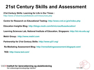 21st Century Skills and Assessment  21st Century Skills: Learning for Life in Our Times :  http://www.21stcenturyskillsbook.com/resources.php Centre for Research on Educational Testing:  http://www.cret.or.jp/e/index.php Education Insights Blog:  http://blogs.msdn.com/b/microsoftuseducation/ Learning Sciences Lab, National Institute of Education, Singapore:  http://lsl.nie.edu.sg/ Metiri Group :  http://www.metiri.com Partnership for 21st Century Skills:  http://www.p21.org/    Re-Mediating Assessment Blog:  http://remediatingassessment.blogspot.com/    TED:  http://www.ted.com/ 