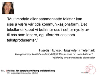 ” Multimodale eller sammensatte tekster kan  sies å være vår tids kommunikasjonsform. Det  tekstlandskapet vi befinner oss i setter nye krav  til oss som lesere, og utfordrer oss som  tekstprodusenter.”  Hjørdis Hjukse, Høgskolen i Telemark Hva genererer kvalitet i multimodalitet? Kan vi enes om noen kriterier? :  Vurdering av sammensatte elevtekster 