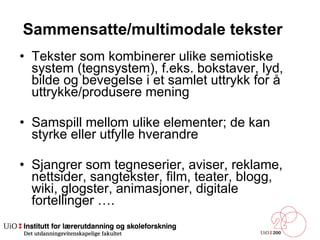 Sammensatte/multimodale tekster  Tekster som kombinerer ulike semiotiske system (tegnsystem), f.eks. bokstaver, lyd, bilde og bevegelse i et samlet uttrykk for å uttrykke/produsere mening Samspill mellom ulike elementer; de kan styrke eller utfylle hverandre  Sjangrer som tegneserier, aviser, reklame, nettsider, sangtekster, film, teater, blogg, wiki, glogster, animasjoner, digitale fortellinger …. 