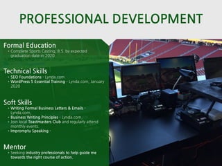 PROFESSIONAL DEVELOPMENT
Mentor
•Seeking industry professionals to help guide me
towards the right course of action.
Formal Education
•Complete Sports Casting, B.S. by expected
graduation date in 2020
Technical Skills
•SEO Foundations - Lynda.com
•WordPress 5 Essential Training - Lynda.com, January
2020
Soft Skills
•Writing Formal Business Letters & Emails -
Lynda.com,
•Business Writing Principles - Lynda.com,
•Join local Toastmasters Club and regularly attend
monthly events.
•Impromptu Speaking -
 