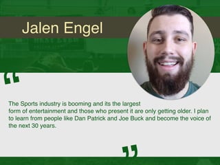 Jalen Engel
The Sports industry is booming and its the largest
form of entertainment and those who present it are only getting older. I plan
to learn from people like Dan Patrick and Joe Buck and become the voice of
the next 30 years.
“
 