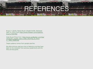 REFERENCES
Brush, P. (2019). Patrick Brush LinkedIn Profile. Retrieved
April 14, 2019, from https://www.linkedin.com/in/patrick-
brush-a1930786/
Kobe Bryant Photo from: https://www.yardbarker.com/nba/
articles/los_angeles_lakers_kobe_returning_to_form/
s1_7899_20060344
Target audience names from google searches.
No other pictures used are mine or belong to me they have
been on my computer from previous assignments and the
links are long gone.
 