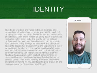 Jalen Engel was born and raised in Limon, Colorado and
dropped out of high school his senior year. Within weeks of
dropping out Jalen had taken the G.E.D. test and passed with
one attempt. Jalen prides himself on being down to earth and
motivated. Jalen strives to be the best he can be not just
professionally but as a man. Jalen hopes to one day provide
for a beautiful family through his hard work and dedication.
Jalen’s life passion has always been sports so pursuing a career
in sports was the obvious choice when deciding what to do
with life. Full Sail university was the clear choice in educators
as the one and only Dan Patrick had his name all over the
Sports casting program. Jalen has high aspirations for his
career and hopes to land Monday Night Football before he
calls it a career. Jalen wants nothing more than to succeed
and plans on making his first Sports casting gig a great on and
making a name for his company and himself.
IDENTITY
 