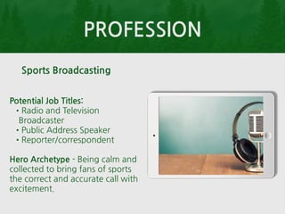 PROFESSION
Potential Job Titles:
•Radio and Television
Broadcaster
•Public Address Speaker
•Reporter/correspondent
Hero Archetype - Being calm and
collected to bring fans of sports
the correct and accurate call with
excitement.
Sports Broadcasting
 