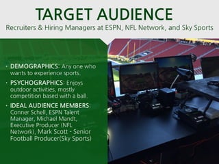 • DEMOGRAPHICS: Any one who
wants to experience sports.
• PSYCHOGRAPHICS: Enjoys
outdoor activities, mostly
competition based with a ball.
• IDEAL AUDIENCE MEMBERS:
Conner Schell, ESPN Talent
Manager, Michael Mandt,
Executive Producer (NFL
Network), Mark Scott - Senior
Football Producer(Sky Sports)
Recruiters & Hiring Managers at ESPN, NFL Network, and Sky Sports
TARGET AUDIENCE
 