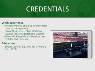 CREDENTIALS
Work Experience:
•8 years working at a local Wendys from
crew to management
•3 months as a detention electronics
installer for Sierra Detention Systems
•8 months Research and Development
tech for CML Security
Education:
•Sports Casting, B.S., Full Sail University
(Exp. 2021)
 