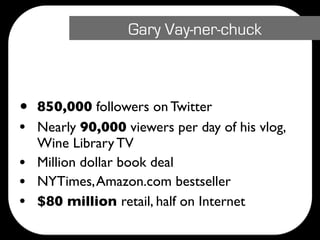 Gary Vay-ner-chuck



•   850,000 followers on Twitter
•   Nearly 90,000 viewers per day of his vlog,
    Wine Library TV
•   Million dollar book deal
•   NYTimes, Amazon.com bestseller
•   $80 million retail, half on Internet
 