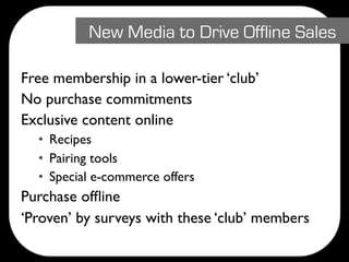 New Media to Drive Offline Sales

Free membership in a lower-tier ‘club’
No purchase commitments
Exclusive content online
  • Recipes
  • Pairing tools
  • Special e-commerce offers
Purchase ofﬂine
‘Proven’ by surveys with these ‘club’ members
 
