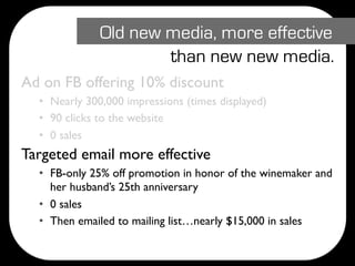 Old new media, more effective
                      than new new media.
Ad on FB offering 10% discount
  • Nearly 300,000 impressions (times displayed)
  • 90 clicks to the website
  • 0 sales
Targeted email more effective
  • FB-only 25% off promotion in honor of the winemaker and
    her husband’s 25th anniversary
  • 0 sales
  • Then emailed to mailing list…nearly $15,000 in sales
 
