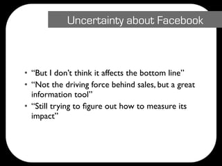 Uncertainty about Facebook



• “But I don’t think it affects the bottom line”
• “Not the driving force behind sales, but a great
  information tool”
• “Still trying to ﬁgure out how to measure its
  impact”
 