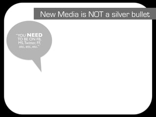 New Media is NOT a silver bullet

“YOU NEED
 TO BE ON FB,
 MS, Twitter, FF,
  etc, etc, etc.”
 