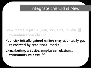 Integrate the Old & New



New media is just 1 (one, uno, eins, un, ichi, )
  communication channel.
Publicity initially gained online may eventually get
  reinforced by traditional media.
E-marketing, website, employee relations,
  community release, PR.
 