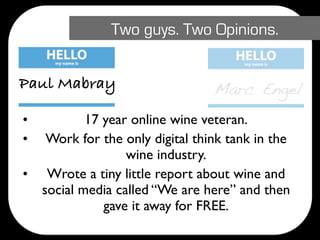 Two guys. Two Opinions.


Paul Mabray                       Marc Engel
•           17 year online wine veteran.
•    Work for the only digital think tank in the
                   wine industry.
•    Wrote a tiny little report about wine and
    social media called “We are here” and then
               gave it away for FREE.
 