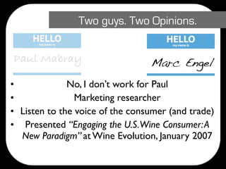 Two guys. Two Opinions.


Paul Mabray                      Marc Engel
•             No, I don’t work for Paul
•               Marketing researcher
• Listen to the voice of the consumer (and trade)
• Presented “Engaging the U.S. Wine Consumer: A
  New Paradigm” at Wine Evolution, January 2007
 