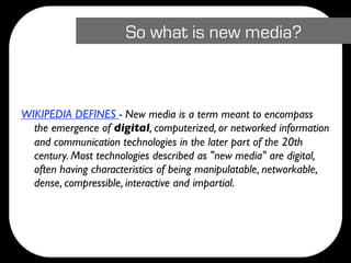 So what is new media?



WIKIPEDIA DEFINES - New media is a term meant to encompass
  the emergence of digital, computerized, or networked information
  and communication technologies in the later part of the 20th
  century. Most technologies described as "new media" are digital,
  often having characteristics of being manipulatable, networkable,
  dense, compressible, interactive and impartial.
 