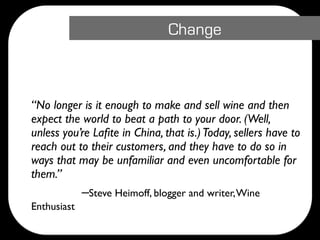 Change




 “No longer is it enough to make and sell wine and then
  expect the world to beat a path to your door. (Well,
  unless you’re Laﬁte in China, that is.) Today, sellers have to
  reach out to their customers, and they have to do so in
  ways that may be unfamiliar and even uncomfortable for
  them.”

 
   
 
 –Steve Heimoff, blogger and writer, Wine
  Enthusiast
 