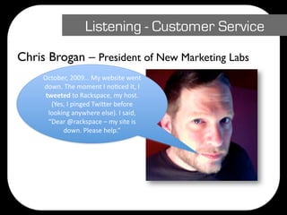Listening - Customer Service
Chris Brogan – President of New Marketing Labs
     October, 2009… My website went 
     down. The moment I noDced it, I 
      tweeted to Rackspace, my host. 
        (Yes, I pinged Twi@er before 
       looking anywhere else). I said, 
       “Dear @rackspace – my site is 
            down. Please help.”
 