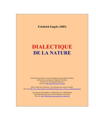 Friedrich Engels (1883)
DIALECTIQUE
DE LA NATURE
Un document produit en version numérique par Jean-Marie Tremblay,
professeur de sociologie au Cégep de Chicoutimi
Courriel: jmt_sociologue@videotron.ca
Site web: http://pages.infinit.net/sociojmt
Dans le cadre de la collection: "Les classiques des sciences sociales"
Site web: http://www.uqac.uquebec.ca/zone30/Classiques_des_sciences_sociales/index.html
Une collection développée en collaboration avec la Bibliothèque
Paul-Émile-Boulet de l'Université du Québec à Chicoutimi
Site web: http://bibliotheque.uqac.uquebec.ca/index.htm
 