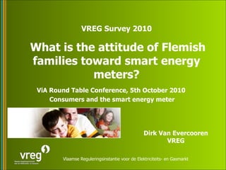 ViA Round Table Conference, 5th October 2010  Consumers and the smart energy meter VREG Survey 2010 What is the attitude of Flemish families toward smart energy meters? Dirk Van Evercooren VREG 