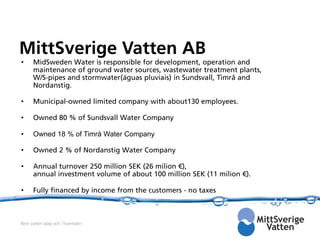 MittSverige Vatten AB
•     MidSweden Water is responsible for development, operation and
      maintenance of ground water sources, wastewater treatment plants,
      W/S-pipes and stormwater(águas pluviais) in Sundsvall, Timrå and
      Nordanstig.

•     Municipal-owned limited company with about130 employees.

•     Owned 80 % of Sundsvall Water Company

•     Owned 18 % of Timrå Water Company

•     Owned 2 % of Nordanstig Water Company

•     Annual turnover 250 million SEK (26 milion €),
      annual investment volume of about 100 million SEK (11 milion €).

•     Fully financed by income from the customers - no taxes



Rent vatten idag och i framtiden
 