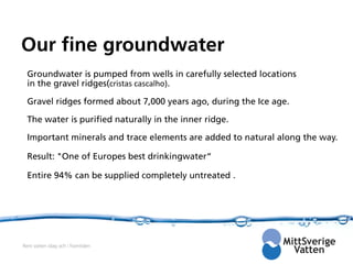 Our fine groundwater
  Groundwater is pumped from wells in carefully selected locations
  in the gravel ridges(cristas cascalho).

  Gravel ridges formed about 7,000 years ago, during the Ice age.

  The water is purified naturally in the inner ridge.

  Important minerals and trace elements are added to natural along the way.

  Result: "One of Europes best drinkingwater“

  Entire 94% can be supplied completely untreated .




Rent vatten idag och i framtiden
 