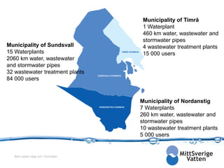 Municipality of Timrå
                                       1 Waterplant
                                       460 km water, wastewater and
                                       stormwater pipes
Municipality of Sundsvall              4 wastewater treatment plants
15 Waterplants                         15 000 users
2060 km water, wastewater
and stormwater pipes
32 wastewater treatment plants
84 000 users



                                      Municipality of Nordanstig
                                      7 Waterplants
                                      260 km water, wastewater and
                                      stormwater pipes
                                      10 wastewater treatment plants
                                      5 000 users


   Rent vatten idag och i framtiden
 