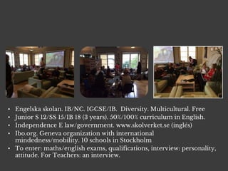 • Engelska skolan. IB/NC. IGCSE/IB. Diversity. Multicultural. Free
• Junior S 12/SS 15/IB 18 (3 years). 50%/100% curriculum in English.
• Independence E law/government. www.skolverket.se (inglés)
• Ibo.org. Geneva organization with international
mindedness/mobility. 10 schools in Stockholm
• To enter: maths/english exams, qualifications, interview: personality,
attitude. For Teachers: an interview.
 