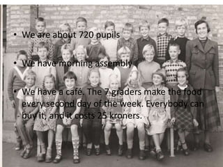 • We are about 720 pupils
• We have morning assembly
• We have a café. The 7 graders make the food
every second day of the week. Everybody can
buy it, and it costs 25 kroners.
 