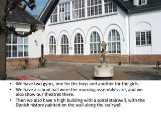 • We have two gyms, one for the boys and another for the girls.
• We have a school hall were the morning assembly’s are, and we
also show our theatres there.
• Then we also have a high building with a spiral stairwell, with the
Danish history painted on the wall along the stairwell.
 