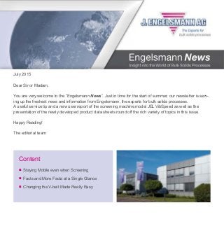July 2015
■	 Staying Mobile even when Screening
■	 Facts and More Facts at a Single Glance
■	 Changing the V-belt Made Really Easy
Content
Dear Sir or Madam,
You are very welcome to the “Engelsmann News”. Just in time for the start of summer, our newsletter is serv-
ing up the freshest news and information from Engelsmann, the experts for bulk solids processes.
A useful service tip and a new user report of the screening machine model JEL VibSpeed as well as the
presentation of the newly developed product data sheets round off the rich variety of topics in this issue.
Happy Reading!
The editorial team
 