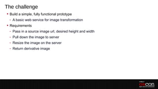 The challenge
 Build a simple, fully functional prototype
 - A basic web service for image transformation
 Requirements
 - Pass in a source image url, desired height and width
 - Pull down the image to server
 - Resize the image on the server
 - Return derivative image
 