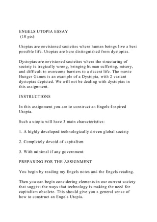 ENGELS UTOPIA ESSAY
(10 pts)
Utopias are envisioned societies where human beings live a best
possible life. Utopias are here distinguished from dystopias.
Dystopias are envisioned societies where the structuring of
society is tragically wrong, bringing human suffering, misery,
and difficult to overcome barriers to a decent life. The movie
Hunger Games is an example of a Dystopia, with 2 variant
dystopias depicted. We will not be dealing with dystopias in
this assignment.
INSTRUCTIONS
In this assignment you are to construct an Engels-Inspired
Utopia.
Such a utopia will have 3 main characteristics:
1. A highly developed technologically driven global society
2. Completely devoid of capitalism
3. With minimal if any government
PREPARING FOR THE ASSIGNMENT
You begin by reading my Engels notes and the Engels reading.
Then you can begin considering elements in our current society
that suggest the ways that technology is making the need for
capitalism obsolete. This should give you a general sense of
how to construct an Engels Utopia.
 