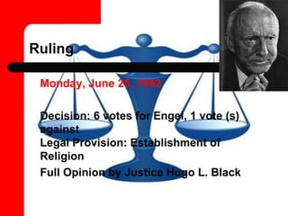 Ruling Monday, June 25, 1962   Decision: 6 votes for Engel, 1 vote (s) against  Legal Provision: Establishment of Religion Full Opinion by Justice Hugo L. Black  